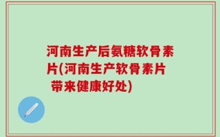 河南生产后氨糖软骨素片(河南生产软骨素片 带来健康好处)