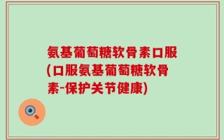 氨基葡萄糖软骨素口服(口服氨基葡萄糖软骨素-保护关节健康)
