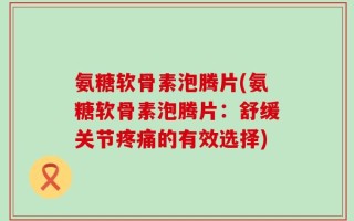 氨糖软骨素泡腾片(氨糖软骨素泡腾片：舒缓关节疼痛的有效选择)