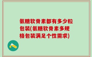 氨糖软骨素都有多少粒包装(氨糖软骨素多规格包装满足个性需求)