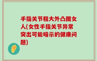 手指关节粗大外凸图女人(女性手指关节异常突出可能暗示的健康问题)