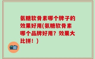 氨糖软骨素哪个牌子的效果好用(氨糖软骨素哪个品牌好用？效果大比拼！)