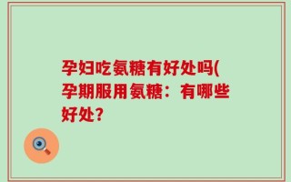 孕妇吃氨糖有好处吗(孕期服用氨糖：有哪些好处？