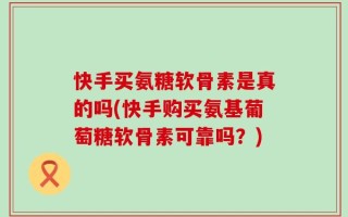 快手买氨糖软骨素是真的吗(快手购买氨基葡萄糖软骨素可靠吗？)