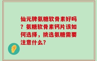 仙元牌氨糖软骨素好吗？氨糖软骨素钙片该如何选择，挑选氨糖需要注意什么？