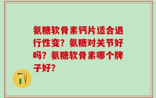 氨糖软骨素钙片适合退行性变？氨糖对关节好吗？氨糖软骨素哪个牌子好？