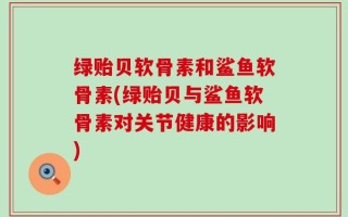 绿贻贝软骨素和鲨鱼软骨素(绿贻贝与鲨鱼软骨素对关节健康的影响)
