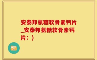 安泰邦氨糖软骨素钙片_安泰邦氨糖软骨素钙片：)