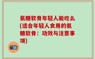 氨糖软骨年轻人能吃么(适合年轻人食用的氨糖软骨：功效与注意事项)