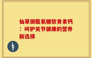 仙草御医氨糖软骨素钙：呵护关节健康的营养新选择