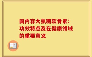 国内容大氨糖软骨素：功效特点及在健康领域的重要意义