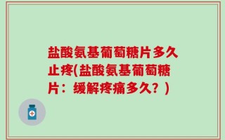 盐酸氨基葡萄糖片多久止疼(盐酸氨基葡萄糖片：缓解疼痛多久？)