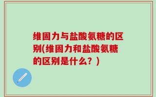 维固力与盐酸氨糖的区别(维固力和盐酸氨糖的区别是什么？)