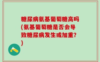 糖尿病氨基葡萄糖高吗(氨基葡萄糖是否会导致糖尿病发生或加重？)