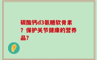 碳酸钙d3氨糖软骨素？保护关节健康的营养品？