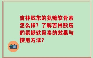 吉林敖东的氨糖软骨素怎么样？了解吉林敖东的氨糖软骨素的效果与使用方法？
