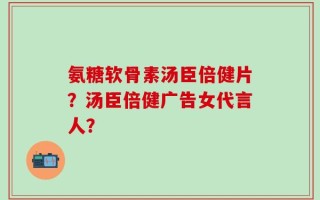 氨糖软骨素汤臣倍健片？汤臣倍健广告女代言人？