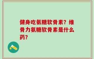 健身吃氨糖软骨素？维骨力氨糖软骨素是什么药？