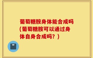 葡萄糖胺身体能合成吗(葡萄糖胺可以通过身体自身合成吗？)
