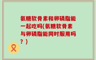 氨糖软骨素和卵磷脂能一起吃吗(氨糖软骨素与卵磷脂能同时服用吗？)