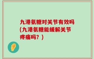 九港氨糖对关节有效吗(九港氨糖能缓解关节疼痛吗？)