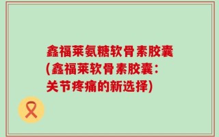鑫福莱氨糖软骨素胶囊(鑫福莱软骨素胶囊：关节疼痛的新选择)