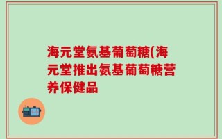 海元堂氨基葡萄糖(海元堂推出氨基葡萄糖营养保健品