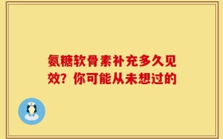 氨糖软骨素补充多久见效？你可能从未想过的
