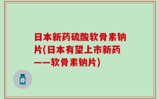 日本新药硫酸软骨素钠片(日本有望上市新药——软骨素钠片)