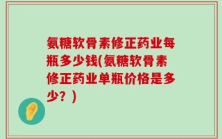 氨糖软骨素修正药业每瓶多少钱(氨糖软骨素修正药业单瓶价格是多少？)