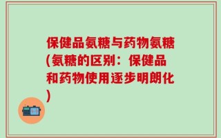保健品氨糖与药物氨糖(氨糖的区别：保健品和药物使用逐步明朗化)