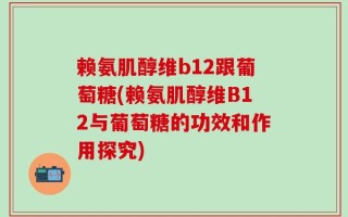 赖氨肌醇维b12跟葡萄糖(赖氨肌醇维B12与葡萄糖的功效和作用探究)