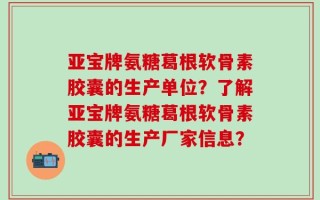 亚宝牌氨糖葛根软骨素胶囊的生产单位？了解亚宝牌氨糖葛根软骨素胶囊的生产厂家信息？