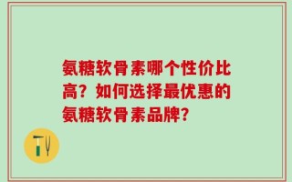 氨糖软骨素哪个性价比高？如何选择最优惠的氨糖软骨素品牌？