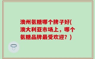 澳州氨糖哪个牌子好(澳大利亚市场上，哪个氨糖品牌最受欢迎？)
