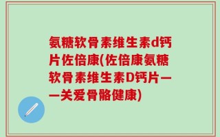 氨糖软骨素维生素d钙片佐倍康(佐倍康氨糖软骨素维生素D钙片——关爱骨骼健康)