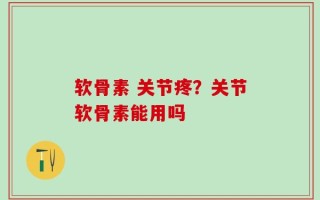软骨素 关节疼？关节软骨素能用吗
