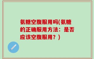 氨糖空腹服用吗(氨糖的正确服用方法：是否应该空腹服用？)