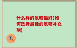 什么样的氨糖最好(如何选择最佳的氨糖补充剂)