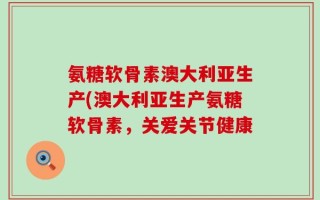 氨糖软骨素澳大利亚生产(澳大利亚生产氨糖软骨素，关爱关节健康