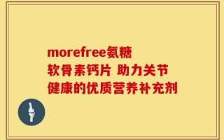 morefree氨糖软骨素钙片 助力关节健康的优质营养补充剂
