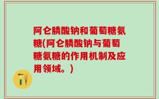 阿仑膦酸钠和葡萄糖氨糖(阿仑膦酸钠与葡萄糖氨糖的作用机制及应用领域。)