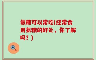 氨糖可以常吃(经常食用氨糖的好处，你了解吗？)