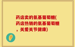 药店卖的氨基葡萄糖(药店热销的氨基葡萄糖，关爱关节健康)