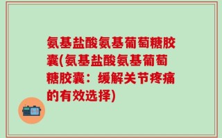 氨基盐酸氨基葡萄糖胶囊(氨基盐酸氨基葡萄糖胶囊：缓解关节疼痛的有效选择)
