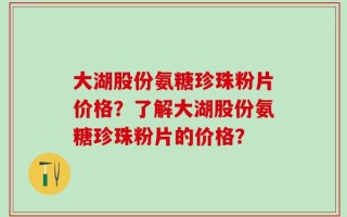 大湖股份氨糖珍珠粉片价格？了解大湖股份氨糖珍珠粉片的价格？