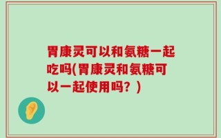 胃康灵可以和氨糖一起吃吗(胃康灵和氨糖可以一起使用吗？)