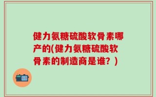 健力氨糖硫酸软骨素哪产的(健力氨糖硫酸软骨素的制造商是谁？)