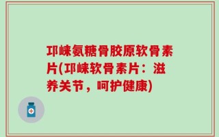 邛崃氨糖骨胶原软骨素片(邛崃软骨素片：滋养关节，呵护健康)