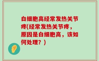 白细胞高经常发热关节疼(经常发热关节疼，原因是白细胞高，该如何处理？)